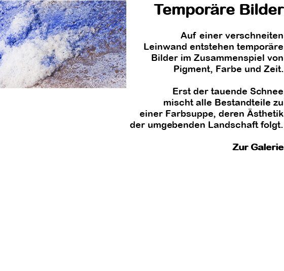﷯Temporäre Bilder Auf einer verschneiten Leinwand entstehen temporäre Bilder im Zusammenspiel von Pigment, Farbe und Zeit. Erst der tauende Schnee mischt alle Bestandteile zu einer Farbsuppe, deren Ästhetik der umgebenden Landschaft folgt. Zur Galerie 